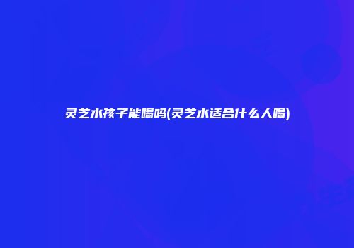 灵芝水孩子能喝吗(灵芝水适合什么人喝)