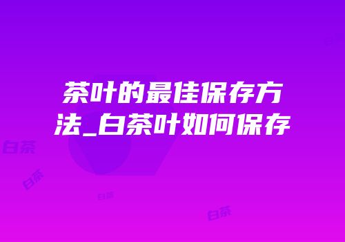 茶叶的最佳保存方法_白茶叶如何保存