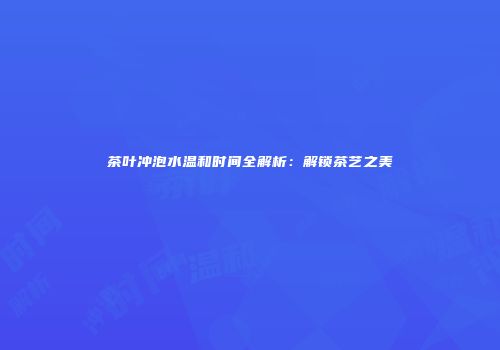 茶叶冲泡水温和时间全解析：解锁茶艺之美