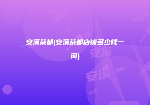 安溪茶都(安溪茶都店铺多少钱一间)