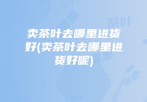 卖茶叶去哪里进货好(卖茶叶去哪里进货好呢)