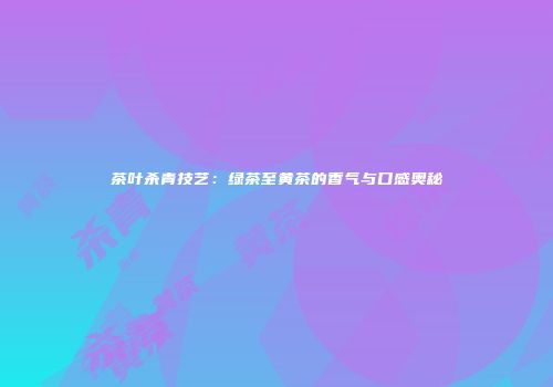 茶叶杀青技艺：绿茶至黄茶的香气与口感奥秘