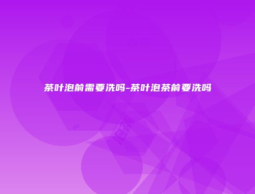 茶叶泡前需要洗吗-茶叶泡茶前要洗吗