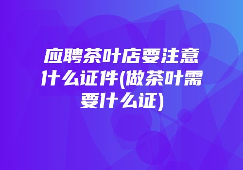 应聘茶叶店要注意什么证件(做茶叶需要什么证)