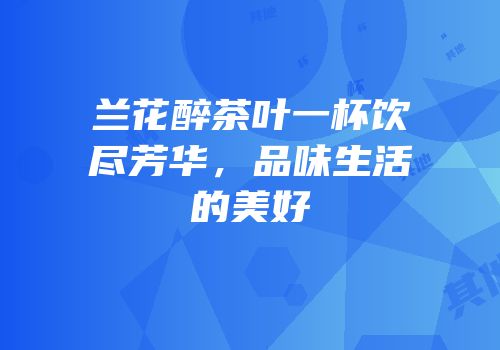 兰花醉茶叶一杯饮尽芳华，品味生活的美好