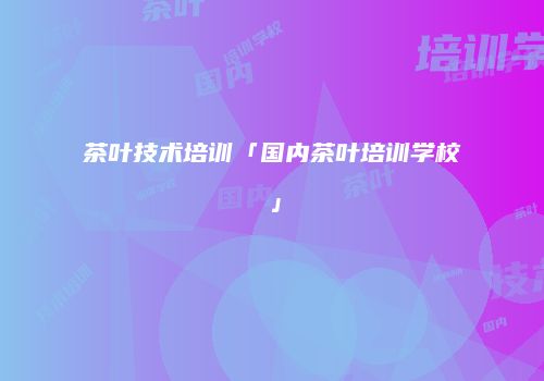 茶叶技术培训「国内茶叶培训学校」