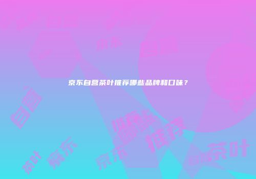 京东自营茶叶推荐哪些品牌和口味？