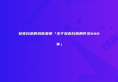 安吉白茶的炒茶步骤「关于安吉白茶的作文600字」