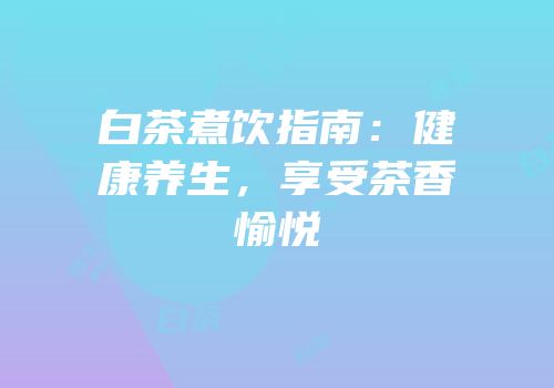 白茶煮饮指南：健康养生，享受茶香愉悦