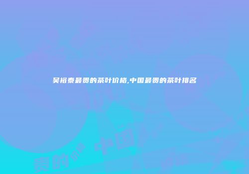 吴裕泰最贵的茶叶价格,中国最贵的茶叶排名