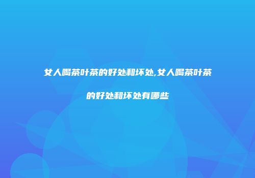 女人喝茶叶茶的好处和坏处,女人喝茶叶茶的好处和坏处有哪些