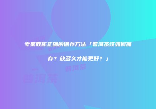 专家教你正确的保存方法「普洱茶该如何保存？放多久才能更好？」
