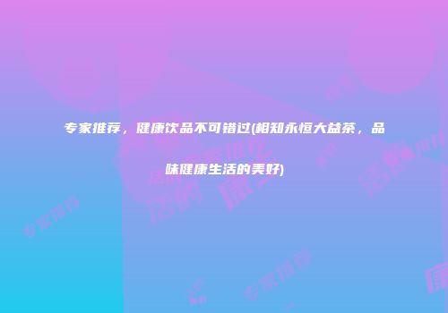 专家推荐，健康饮品不可错过(相知永恒大益茶，品味健康生活的美好)