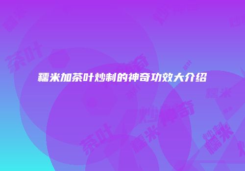 糯米加茶叶炒制的神奇功效大介绍