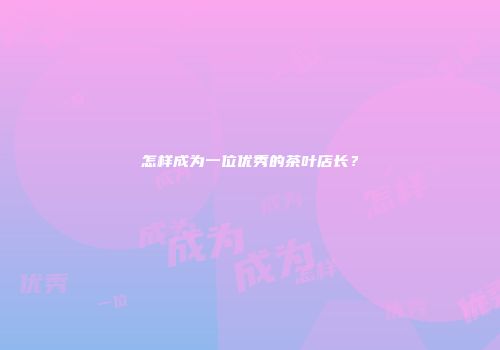 怎样成为一位优秀的茶叶店长？