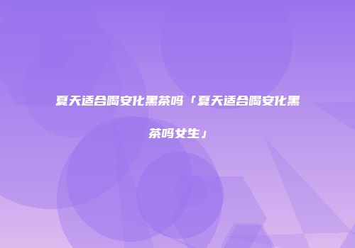 夏天适合喝安化黑茶吗「夏天适合喝安化黑茶吗女生」