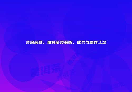 普洱茶膏：独特茶类解析、优势与制作工艺