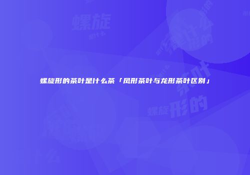 螺旋形的茶叶是什么茶「凤形茶叶与龙形茶叶区别」
