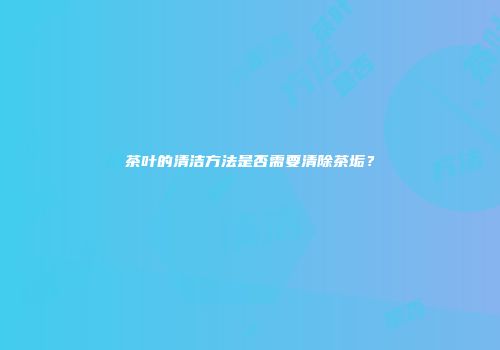 茶叶的清洁方法是否需要清除茶垢？