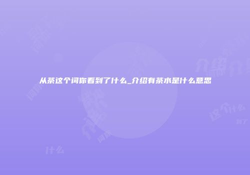 从茶这个词你看到了什么_介绍有茶水是什么意思