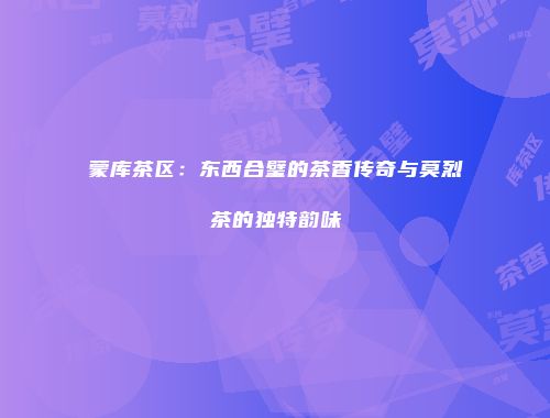 蒙库茶区：东西合璧的茶香传奇与莫烈茶的独特韵味