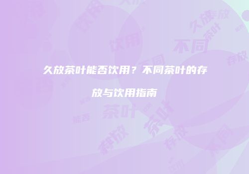 久放茶叶能否饮用？不同茶叶的存放与饮用指南