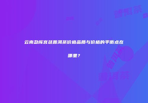 云南勐库宫廷普洱茶价格品质与价格的平衡点在哪里？