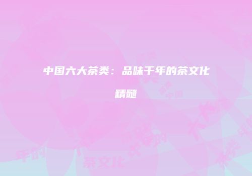 中国六大茶类：品味千年的茶文化精髓