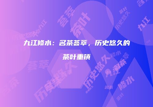 九江修水：名茶荟萃，历史悠久的茶叶重镇