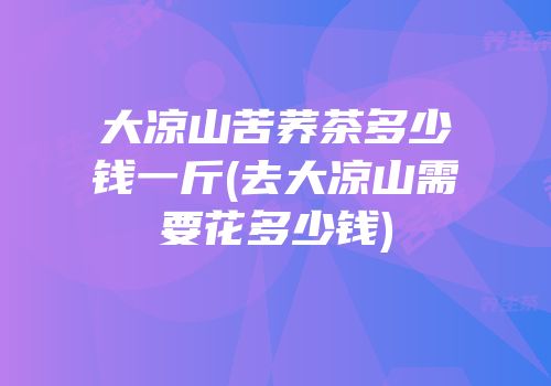 大凉山苦荞茶多少钱一斤(去大凉山需要花多少钱)