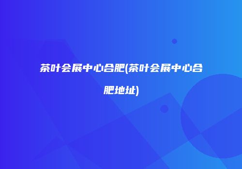 茶叶会展中心合肥(茶叶会展中心合肥地址)
