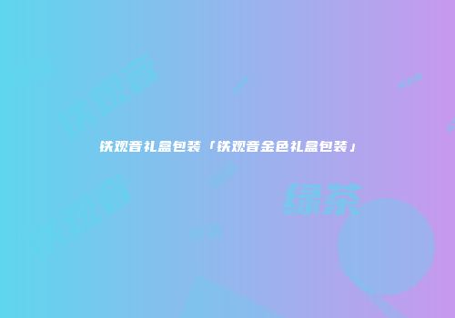铁观音礼盒包装「铁观音金色礼盒包装」