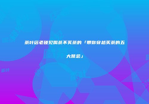 茶叶店老碰见喝茶不买茶的「带你穿越买茶的五大禁忌」