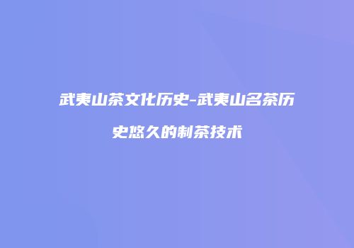 武夷山茶文化历史-武夷山名茶历史悠久的制茶技术