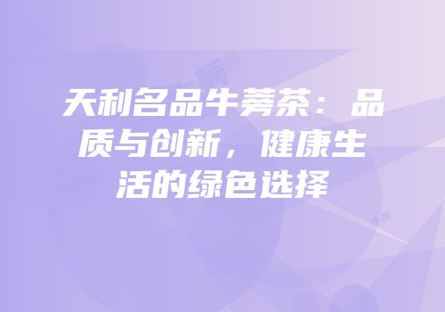 天利名品牛蒡茶：品质与创新，健康生活的绿色选择