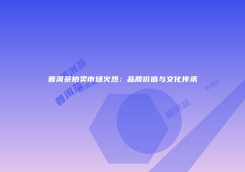 普洱茶拍卖市场火热：品质价值与文化传承