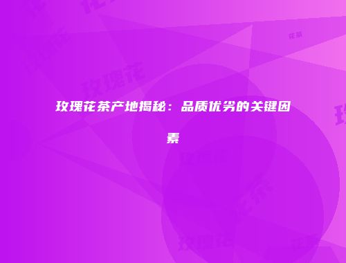 玫瑰花茶产地揭秘：品质优劣的关键因素