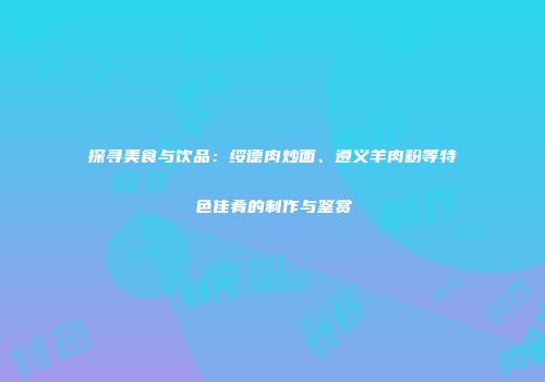 探寻美食与饮品：绥德肉炒面、遵义羊肉粉等特色佳肴的制作与鉴赏