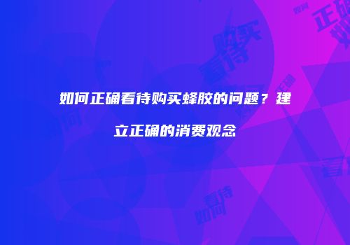 如何正确看待购买蜂胶的问题？建立正确的消费观念