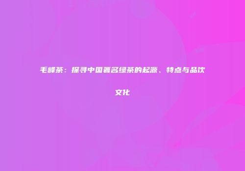 毛峰茶：探寻中国著名绿茶的起源、特点与品饮文化