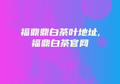 福鼎鼎白茶叶地址,福鼎白茶官网