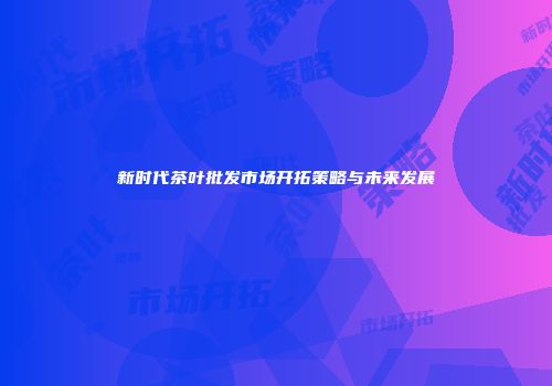 新时代茶叶批发市场开拓策略与未来发展