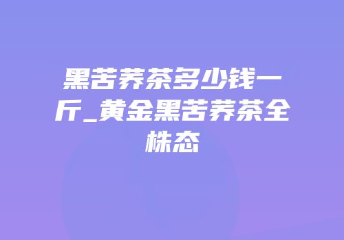黑苦荞茶多少钱一斤_黄金黑苦荞茶全株态