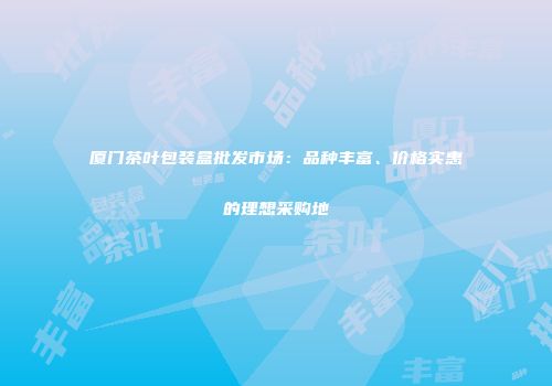 厦门茶叶包装盒批发市场：品种丰富、价格实惠的理想采购地