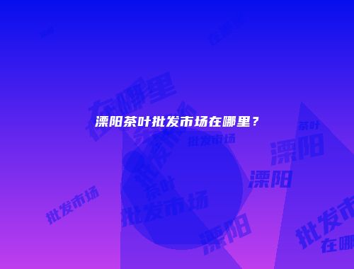 溧阳茶叶批发市场在哪里？