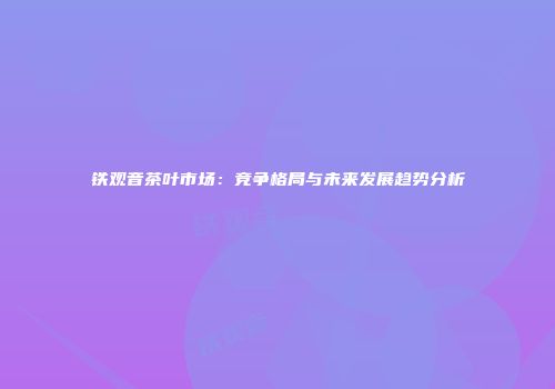 铁观音茶叶市场：竞争格局与未来发展趋势分析