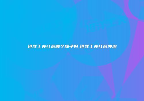 坦洋工夫红茶哪个牌子好,坦洋工夫红茶冲泡
