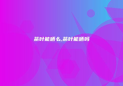茶叶能晒么,茶叶能晒吗