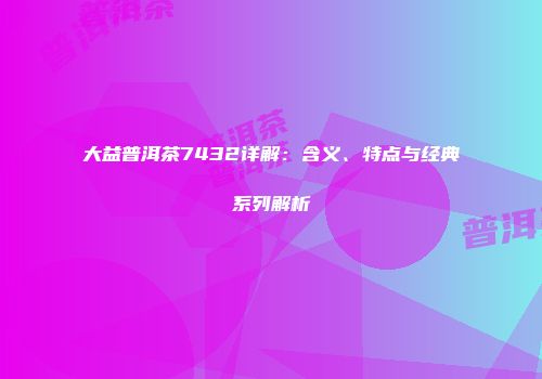 大益普洱茶7432详解：含义、特点与经典系列解析