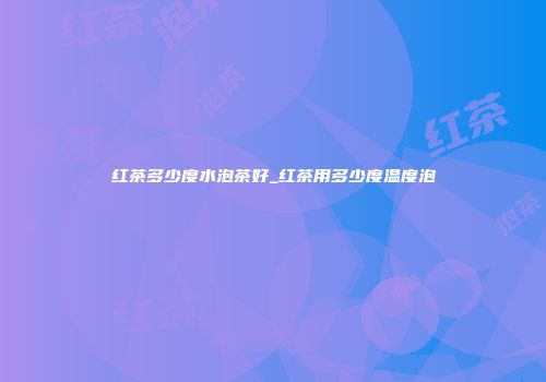 红茶多少度水泡茶好_红茶用多少度温度泡
